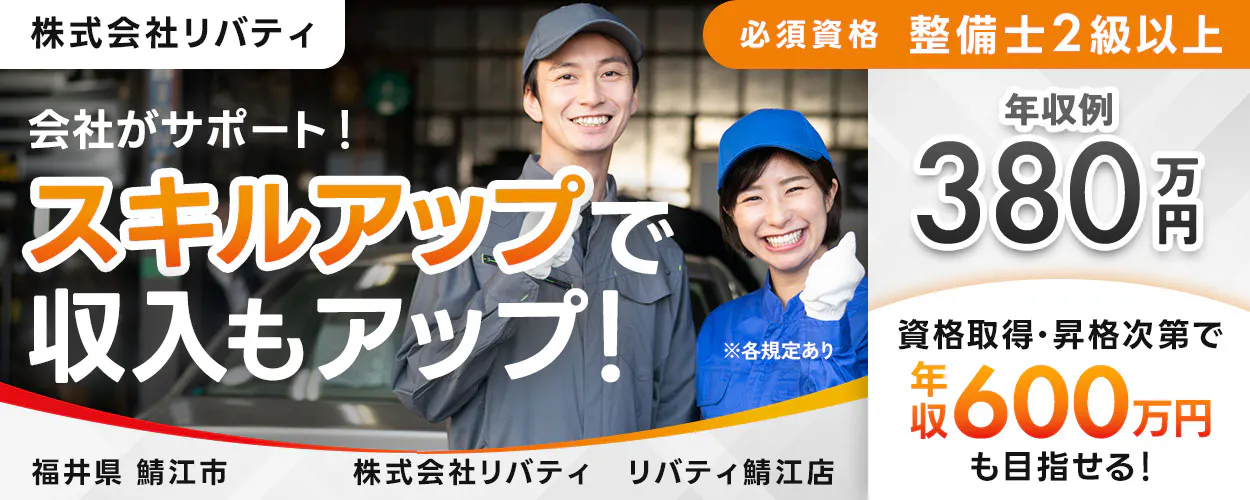 株式会社リバティ 　必須資格 整備士2級以上　 会社がサポート！ 　スキルアップで収入もアップ！ 　※各規定あり　 年収例 380万円 　資格取得や昇格次第で 年収600万円も目指せる！ 福井県 鯖江市　 リバティ鯖江店