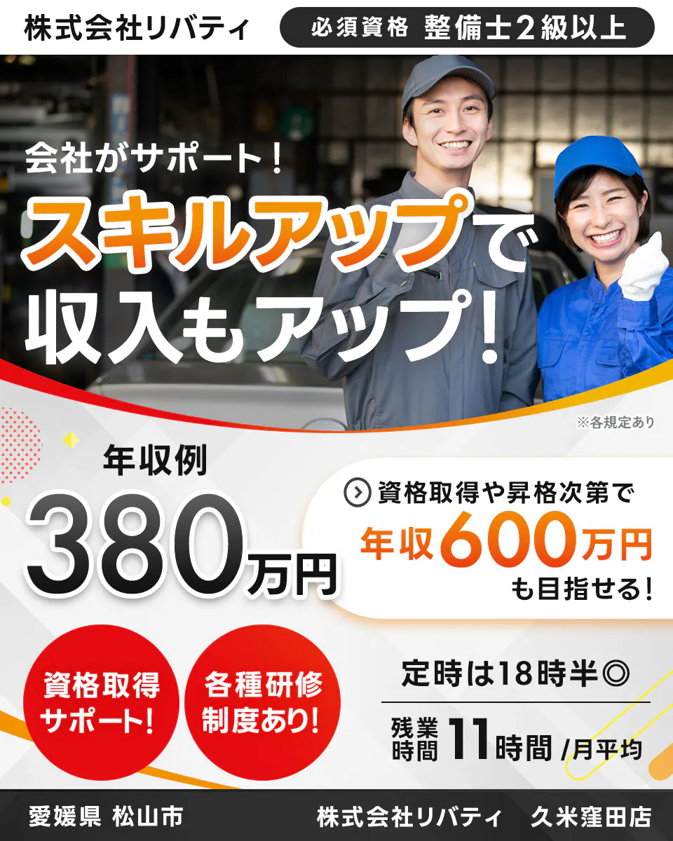 株式会社リバティ 　必須資格 整備士2級以上　 会社がサポート！ 　スキルアップで収入もアップ！ 　※各規定あり　 年収例 380万円 　資格取得や昇格次第で 年収600万円も目指せる！ 　資格取得サポート！ 　各種研修制度あり！ 　定時は18時半　残業時間 11時間月平均　 愛媛県 松山市　 久米窪田店