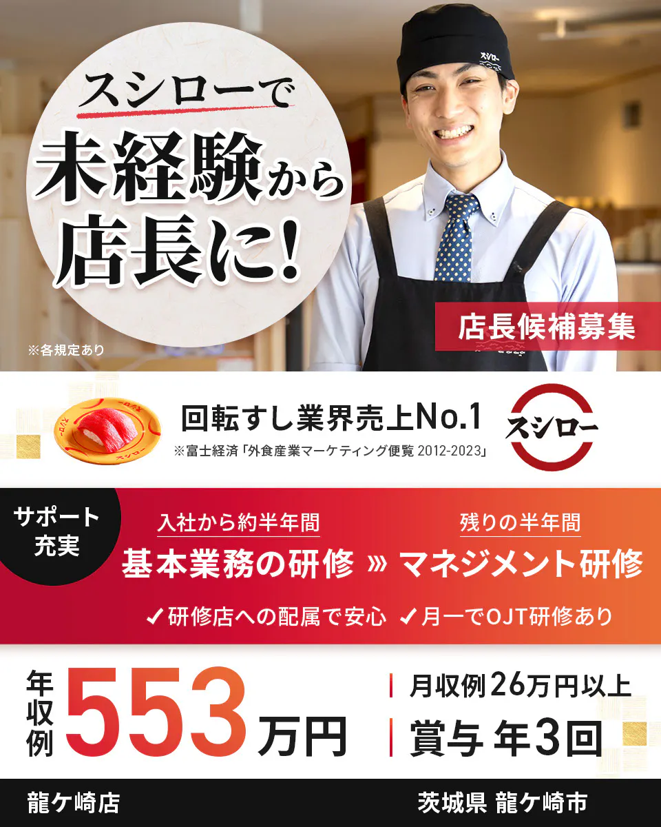 株式会社あきんどスシロー　スシローで未経験から店長に！ 店長候補募集  回転すし業界売上No.1　サポート充実　入社から約半年間　基本業務の研修　残り半年間　マネジメント研修　研修店への配属で安心　月一でOJT研修あり　年収例：553万円　月収例26万円以上　賞与年3回　※各規定あり龍ケ崎店茨城県龍ケ崎市