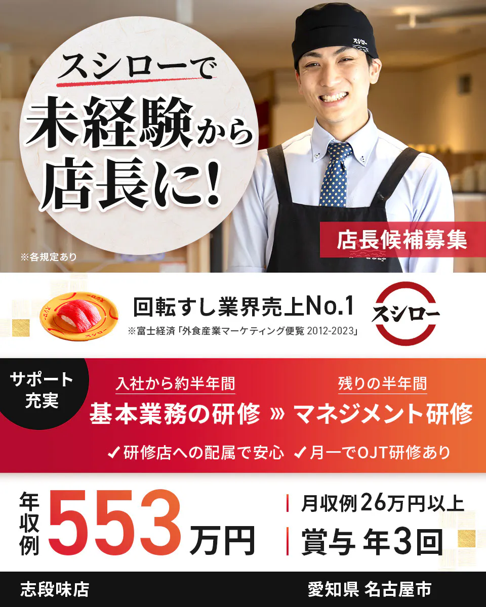 株式会社あきんどスシロー スシローで未経験から店長に! 店長候補募集 回転すし業界売上No.1 サポート充実 入社から約半年間 基本業務の研修 残り半年間 マネジメント研修 研修店への配属で安心 月一でOJT研修あり 年収例:553万円 月収例26万円以上 賞与年3回 ※各規定あり志段味店愛知県名古屋市