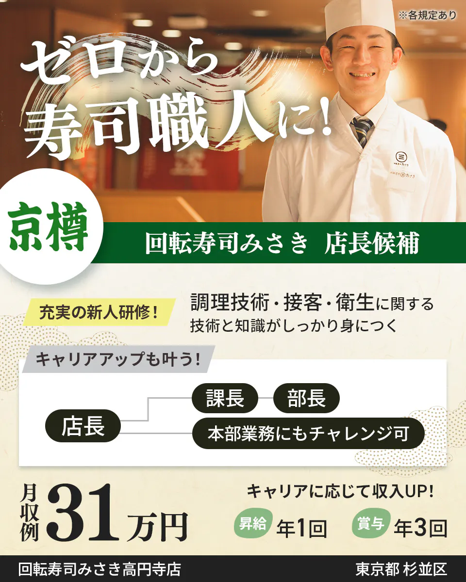 株式会社京樽 ゼロから寿司職人に! 回転寿司みさき 店長候補 充実の新人研修! 調理技術・接客・衛生に関する技術と知識がしっかり身につく キャリアアップも叶う! 店長 課長から部長 本部業務にもチャレンジ可 月収例31万円 キャリアに応じて収入UP! 昇給年1回 賞与年3回 回転寿司みさき高円寺店 東京都杉並区 ※各規定あり