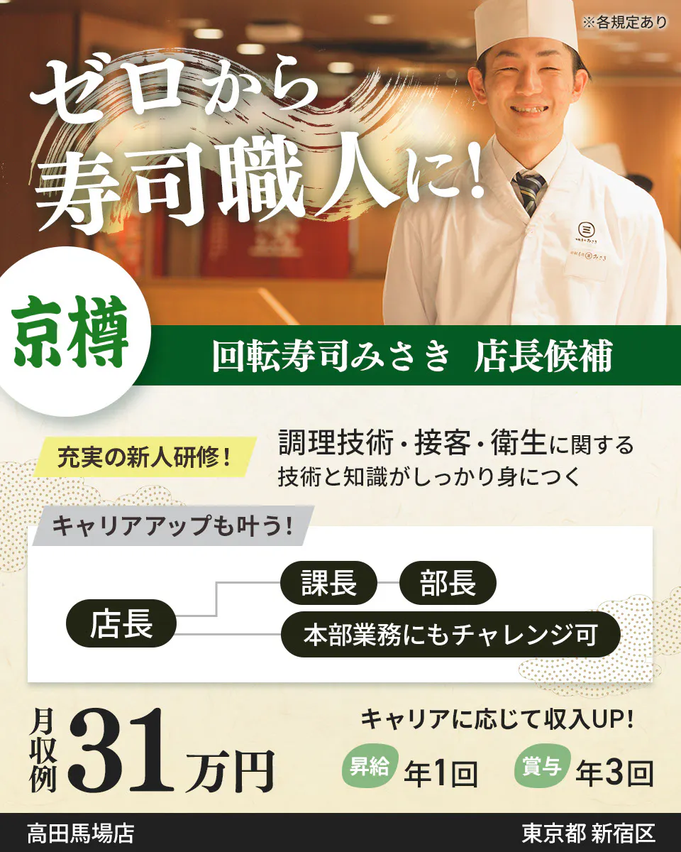 株式会社京樽 ゼロから寿司職人に! 回転寿司みさき 店長候補 充実の新人研修! 調理技術・接客・衛生に関する技術と知識がしっかり身につく キャリアアップも叶う! 店長 課長から部長 本部業務にもチャレンジ可 月収例31万円 キャリアに応じて収入UP! 昇給年1回 賞与年3回 回転寿司みさき ※各規定あり