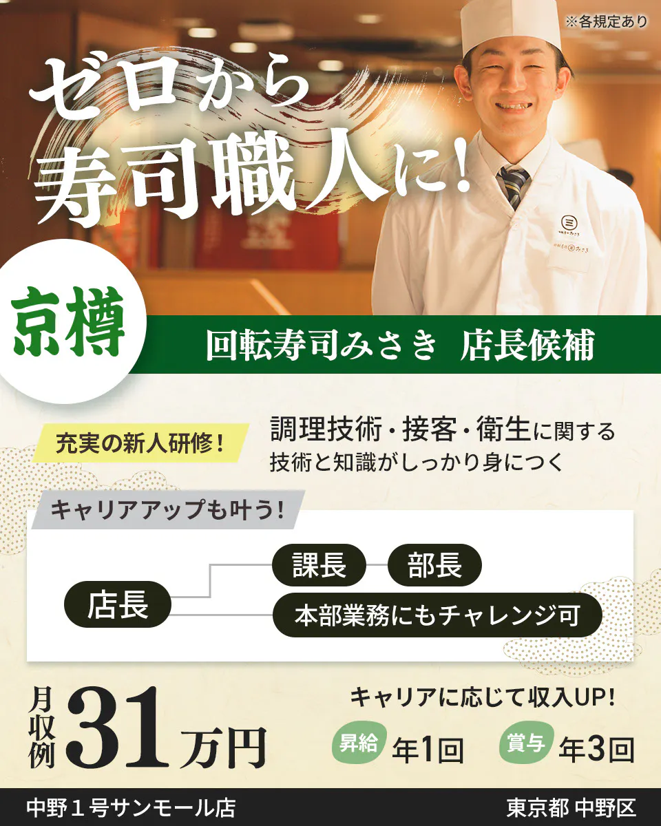 株式会社京樽　ゼロから寿司職人に！　回転寿司みさき 店長候補　充実の新人研修！　調理技術・接客・衛生に関する技術と知識がしっかり身につく　キャリアアップも叶う！　店長　課長から部長　本部業務にもチャレンジ可　月収例31万円　キャリアに応じて収入UP！　昇給年1回　賞与年3回　回転寿司みさき　※各規定あり