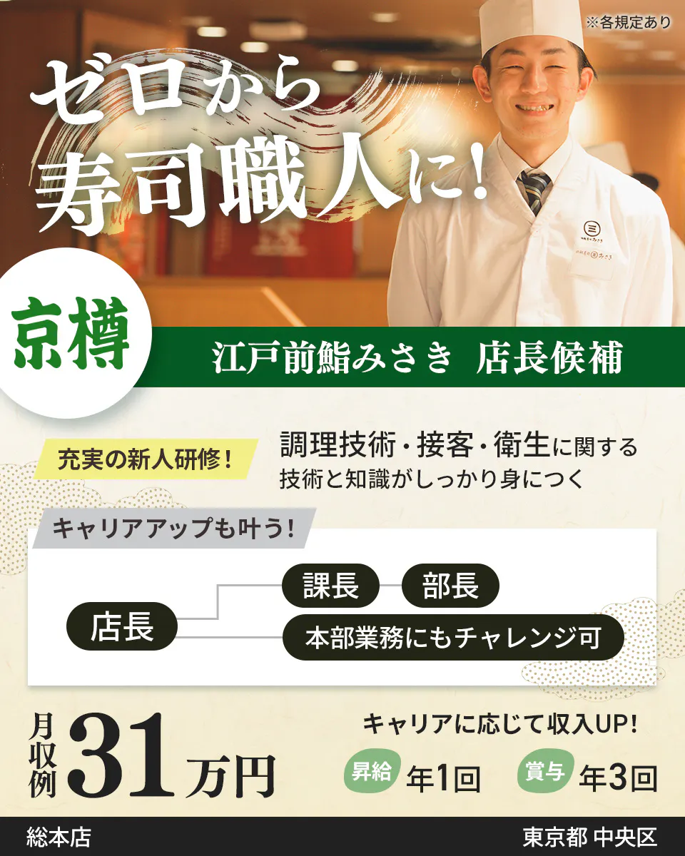 株式会社京樽　ゼロから寿司職人に！　江戸前鮨みさき 店長候補　充実の新人研修！　調理技術・接客・衛生に関する技術と知識がしっかり身につく　キャリアアップも叶う！　店長　課長から部長　本部業務にもチャレンジ可　月収例31万円　キャリアに応じて収入UP！　昇給年1回　賞与年3回　※各規定あり東京都 中央区江戸前鮨みさき 総本店