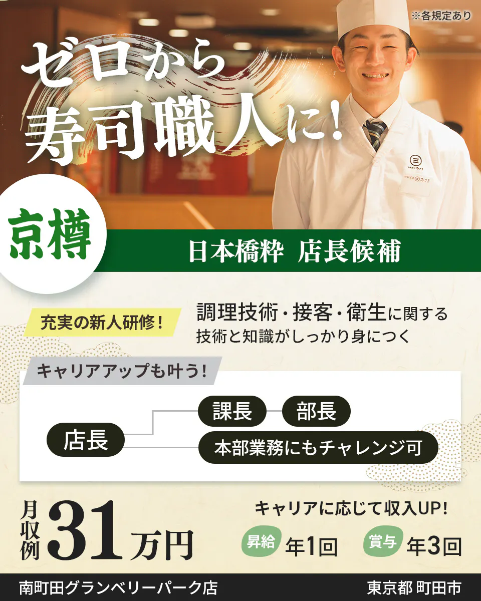 株式会社京樽　ゼロから寿司職人に！　日本橋粋 店長候補　充実の新人研修！　調理技術・接客・衛生に関する技術と知識がしっかり身につく　キャリアアップも叶う！　店長　課長から部長　本部業務にもチャレンジ可　月収例31万円　キャリアに応じて収入UP！　昇給年1回　賞与年3回　※各規定あり東京都 町田市日本橋粋　南町田グランベリーパーク店