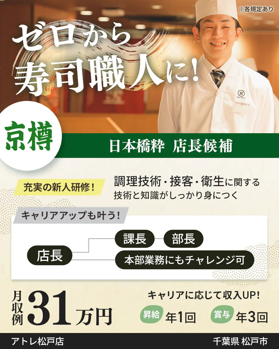 株式会社京樽 ゼロから寿司職人に! 日本橋粋 店長候補 充実の新人研修! 調理技術・接客・衛生に関する技術と知識がしっかり身につく キャリアアップも叶う! 店長 課長から部長 本部業務にもチャレンジ可 月収例31万円 キャリアに応じて収入UP! 昇給年1回 賞与年3回 ※各規定あり千葉県 松戸市日本橋粋 アトレ松戸店