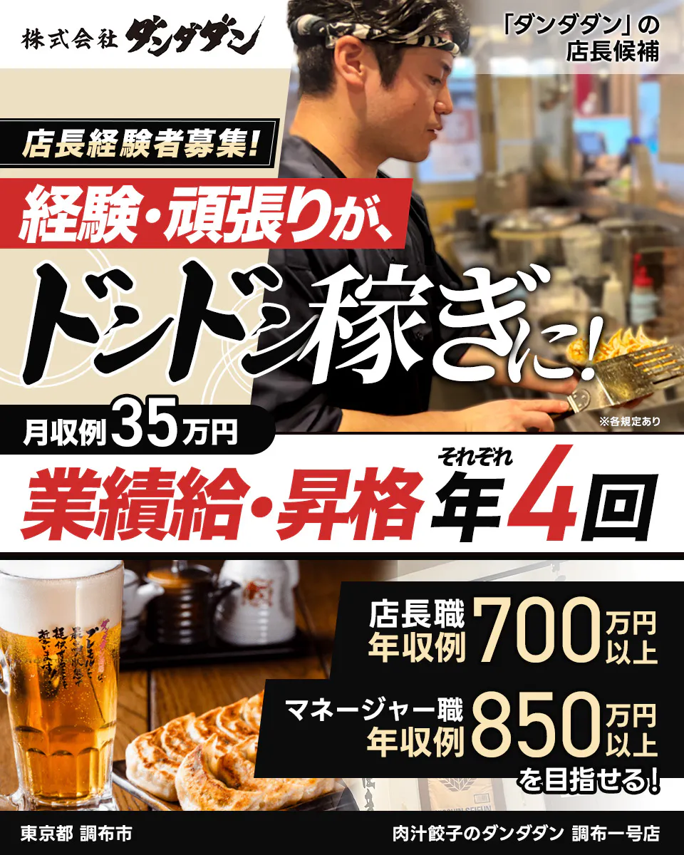 株式会社ダンダダン　「ダンダダン」の店長候補　店長経験者募集！　経験・頑張りが、ドドンと稼ぎに！　月収例35万円　※各規定あり　それぞれ業績給・昇給年4回　店長職年収例700万円以上　マネージャー職年収例850万円以上を目指せる！　東京都調布市　肉汁餃子のダンダダン　調布一号店