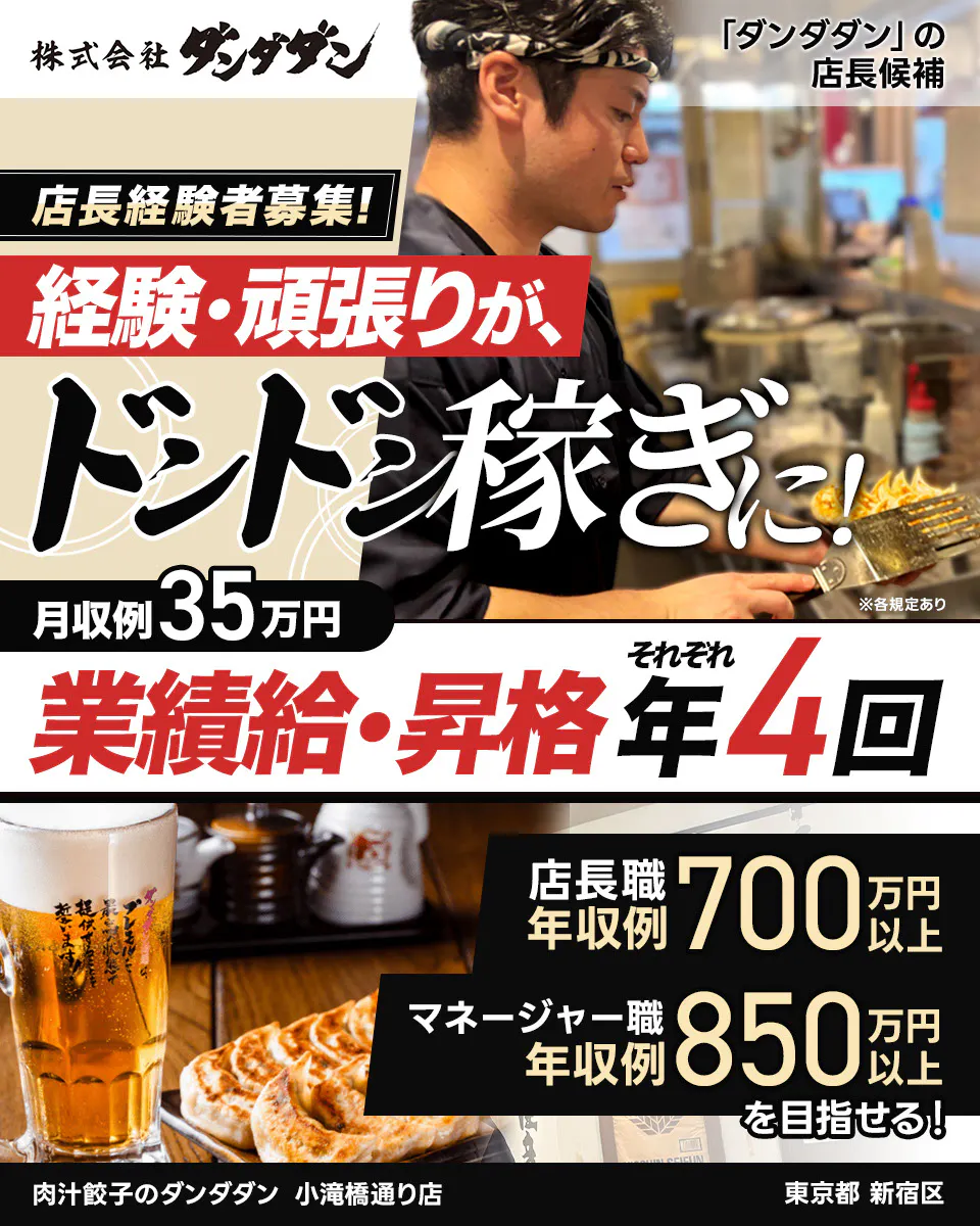 株式会社ダンダダン 「ダンダダン」の店長候補 店長経験者募集! 経験・頑張りが、ドンドン稼ぎに! 月収例35万円 ※各規定あり 業績給・昇格 それぞれ 年4回 肉汁餃子のダンダダン 店長職 年収例700万円以上 マネージャー職 年収例850万円以上 を目指せる! 小滝橋通り店 東京都 新宿区