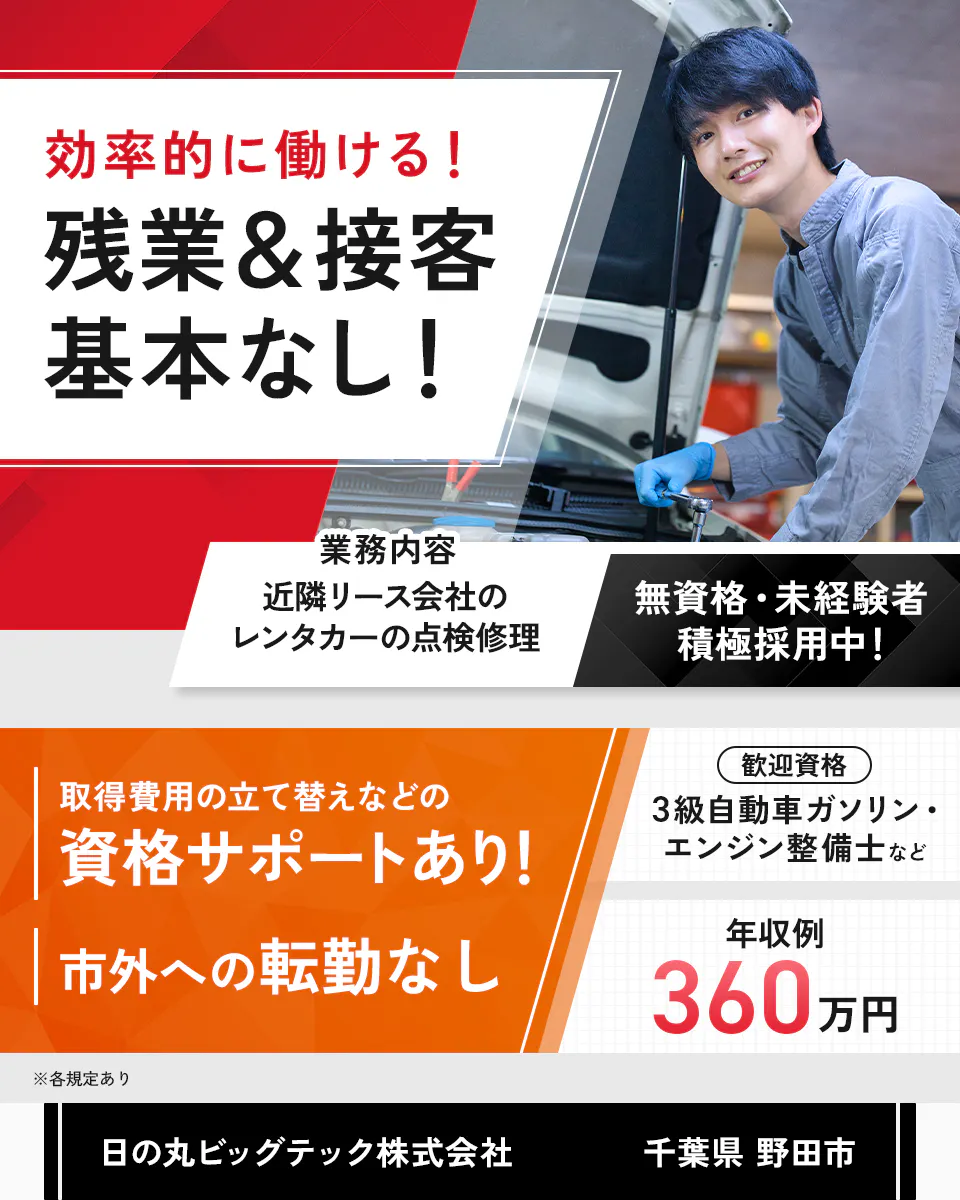日の丸ビッグテック株式会社　効率的に働ける！残業＆接客基本なし！　業務内容　近隣リース会社のレンタカーの点検修理　無資格・未経験者積極採用中！　取得費用の立て替えなどの資格サポートあり！　市外への転勤なし　歓迎資格　3級自動車ガソリン・エンジン整備士など　年収例360万円　※各規定あり　千葉県　野田市