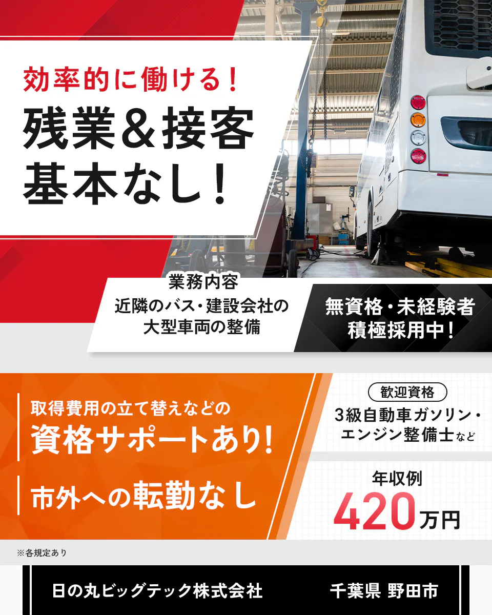 日の丸ビッグテック株式会社 効率的に働ける!残業&接客基本なし! 業務内容 近隣のバス・建設会社の大型車両の整備 無資格・未経験者積極採用中! 取得費用の立て替えなどの資格サポートあり! 市外への転勤なし 歓迎資格 3級自動車ガソリン・エンジン整備士など 年収例420万円 ※各規定あり 千葉県 野田市