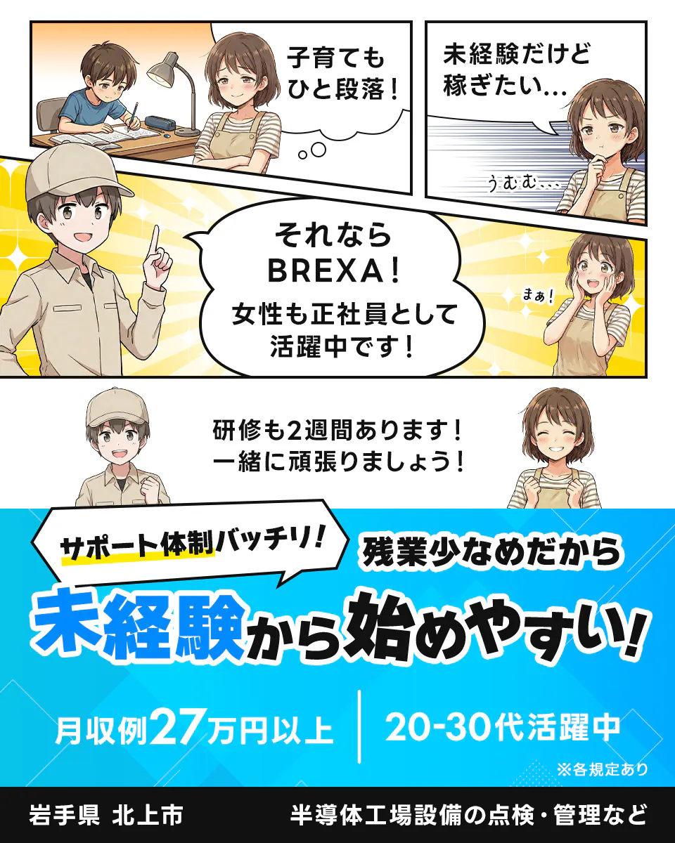 株式会社BREXA Technology サポート体制バッチリ!残業少なめだから未経験から始めやすい! 「子育てもひと段落!」 「未経験だけど稼ぎたい...」 「それならBREXA!女性も正社員として活躍中です!」 「研修も2週間あります!一緒に頑張りましょう!」 月収例27万円以上 20-30代活躍中 岩手県北上市 半導体工場設備の点検・管理など ※各規定あり