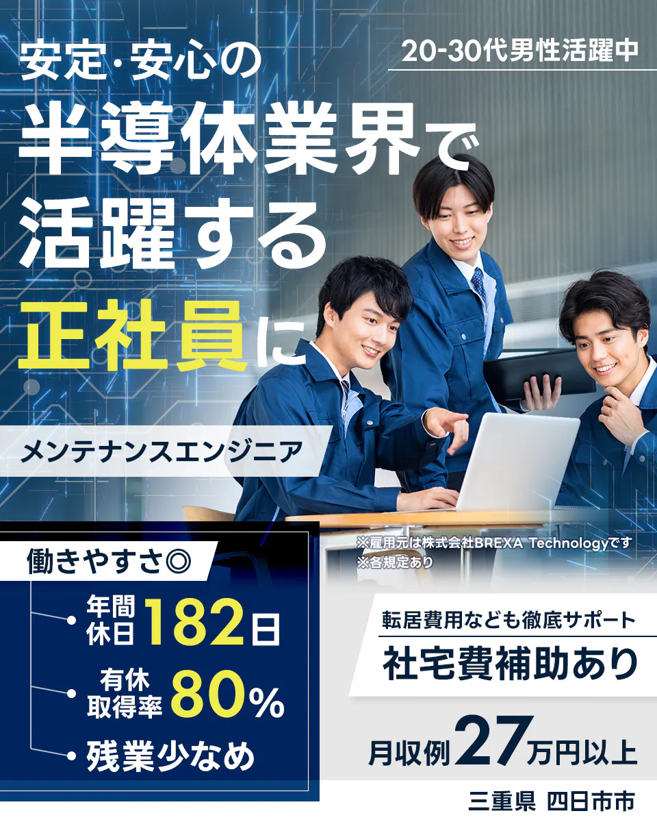 株式会社BREXA Technology　未安定・安心の 20-30代男性活躍中 半導体業界で 活躍する 正社員に メンテナンスエンジニア ※雇用元は株式会社BREXA Technologyです ※各規定あり 働きやすさ◎ 年間休日 182日 有休取得率 80% 残業少なめ 転居費用なども徹底サポート 社宅費補助あり 月収例 27万円以上 三重県 四日市市