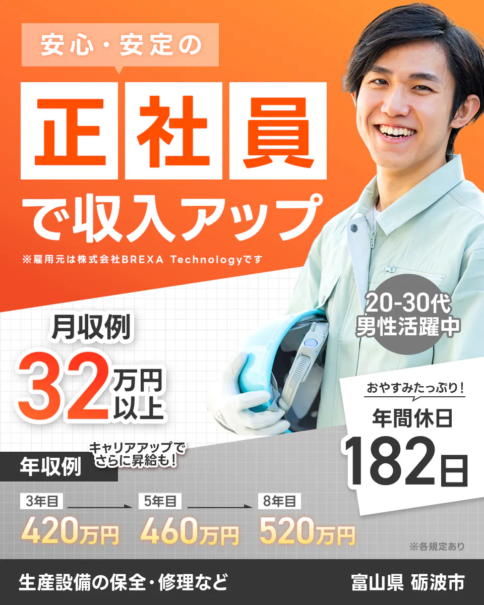 株式会社BREXA Technology　安心・安定の 正社員 で収入アップ ※雇用元は株式会社BREXA Technologyです 月収例32万円以上 キャリアアップでさらに昇給も！ 年収例 3年目420万円 5年目460万円 8年目520万円 20-30代男性活躍中 おやすみたっぷり！ 年間休日182日 ※各規定あり 生産設備の保全・修理など 富山県 砺波市