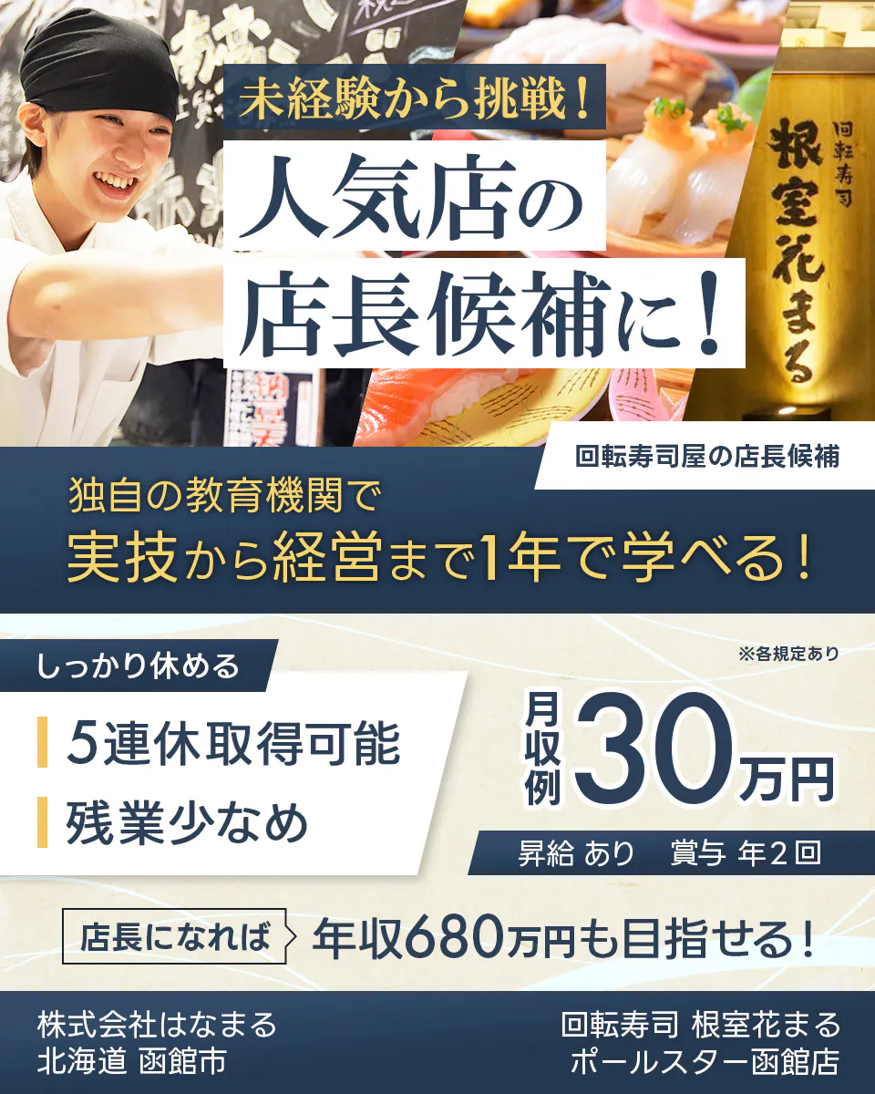 株式会社はなまる 未経験から挑戦! 人気店の 店長候補に! 回転寿司 根室花まる 回転寿司屋の店長候補 独自の教育機関で 実技から経営まで1年で学べる! しっかり休める 5連休取得可能 残業少なめ ※各規定あり 月収例 30万円 昇給 あり 賞与 年2回 店長になれば 年収680万円も目指せる! 北海道 函館市 回転寿司 根室花まる ポールスター函館店