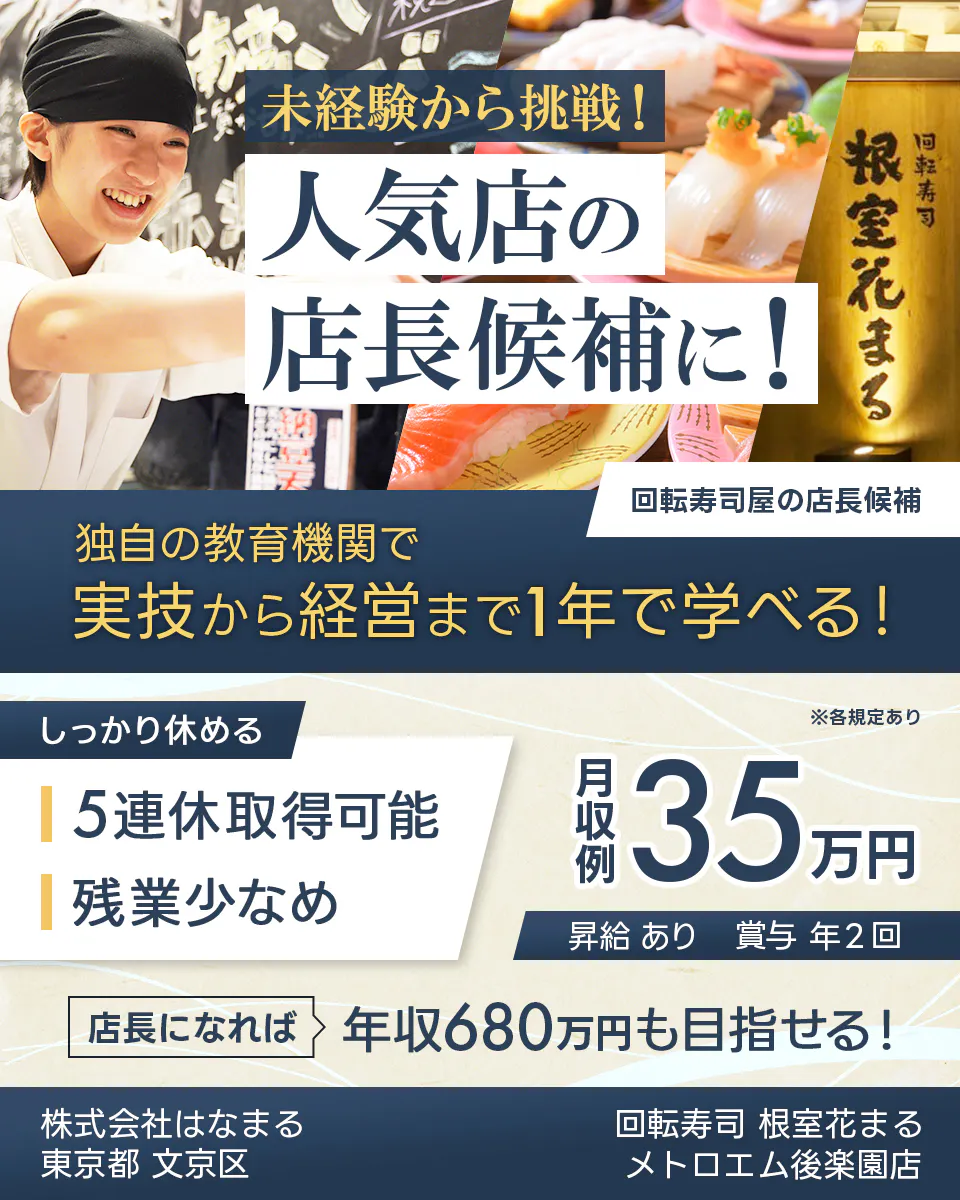 株式会社はなまる　未経験から挑戦！ 人気店の 店長候補に！ 回転寿司 根室花まる 回転寿司屋の店長候補 独自の教育機関で 実技から経営まで1年で学べる！ しっかり休める 5連休取得可能 残業少なめ　※各規定あり 月収例 35万円 昇給 あり 賞与 年2回 店長になれば 年収680万円も目指せる！  東京都 文京区 回転寿司 根室花まる メトロエム後楽園店