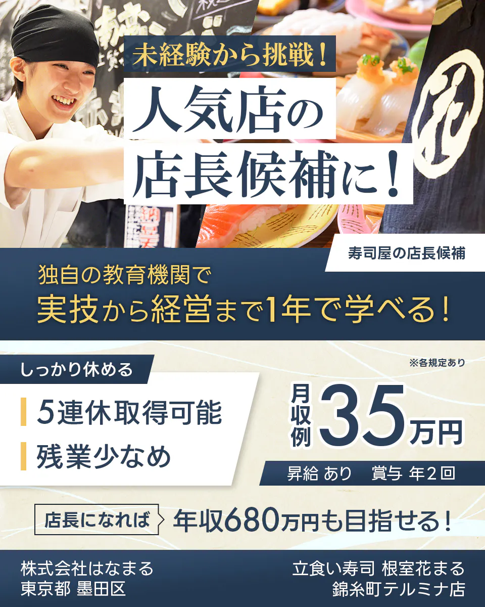 株式会社はなまる 未経験から挑戦! 人気店の 店長候補に! 寿司屋の店長候補 独自の教育機関で 実技から経営まで1年で学べる! しっかり休める 5連休取得可能 残業少なめ ※各規定あり 月収例 35万円 昇給 あり 賞与 年2回 店長になれば 年収680万円も目指せる! 東京都 墨田区 立食い寿司 根室花まる 錦糸町テルミナ店