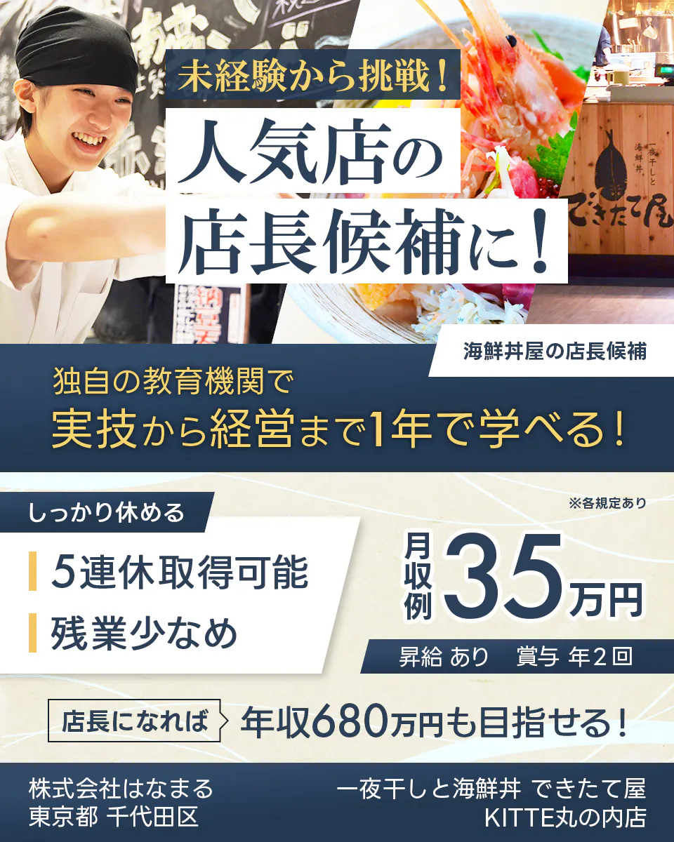 株式会社はなまる 未経験から挑戦! 人気店の 店長候補に! 海鮮丼屋の店長候補 独自の教育機関で 実技から経営まで1年で学べる! しっかり休める 5連休取得可能 残業少なめ ※各規定あり 月収例 35万円 昇給 あり 賞与 年2回 店長になれば 年収680万円も目指せる! 東京都 千代田区 一夜干しと海鮮丼 できたて屋 KITTE丸の内店