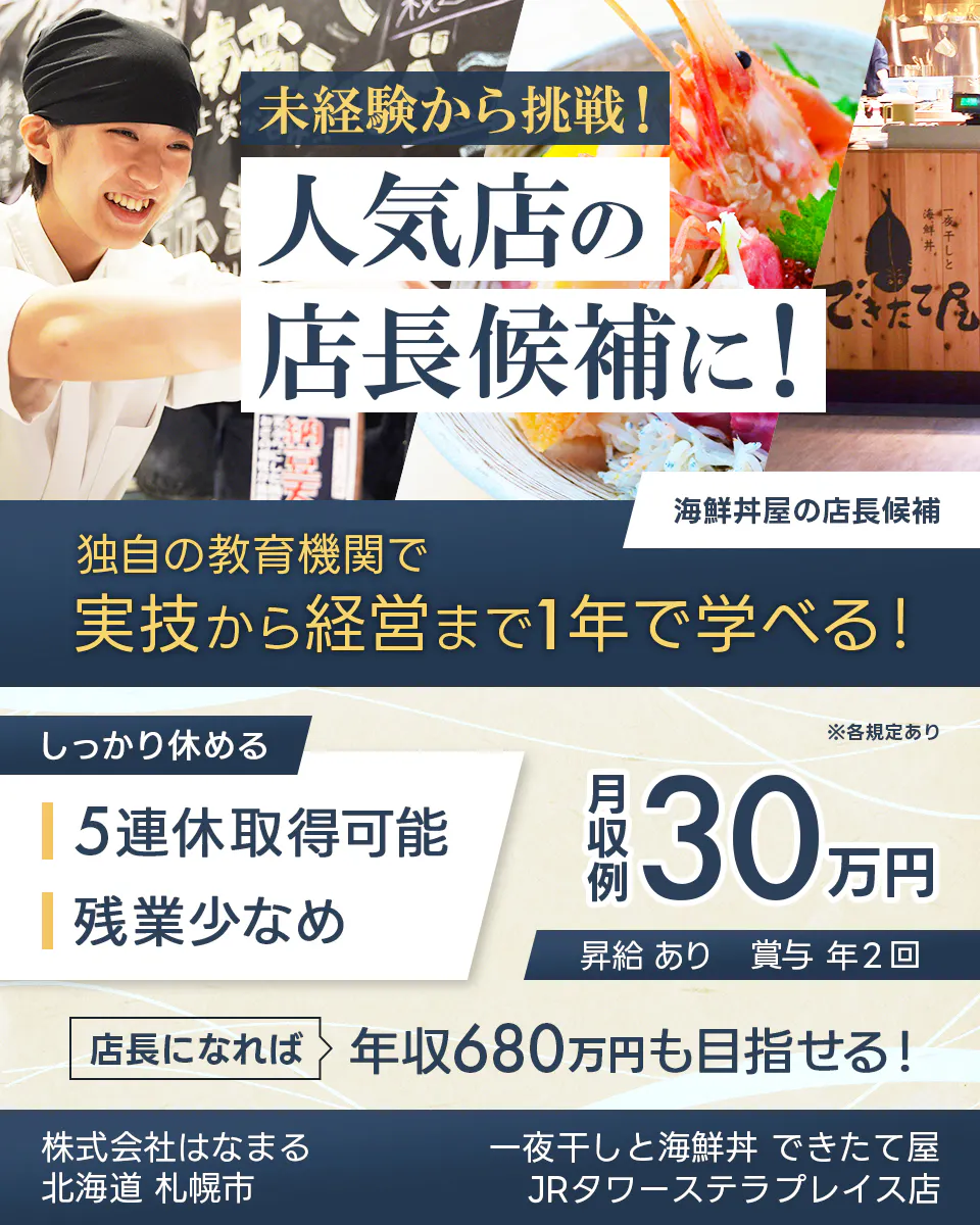 株式会社はなまる 未経験から挑戦! 人気店の 店長候補に! 海鮮丼屋の店長候補 独自の教育機関で 実技から経営まで1年で学べる! しっかり休める 5連休取得可能 残業少なめ ※各規定あり 月収例 30万円 昇給 あり 賞与 年2回 店長になれば 年収680万円も目指せる! 北海道 札幌市 一夜干しと海鮮丼 できたて屋 JRタワーステラプレイス店