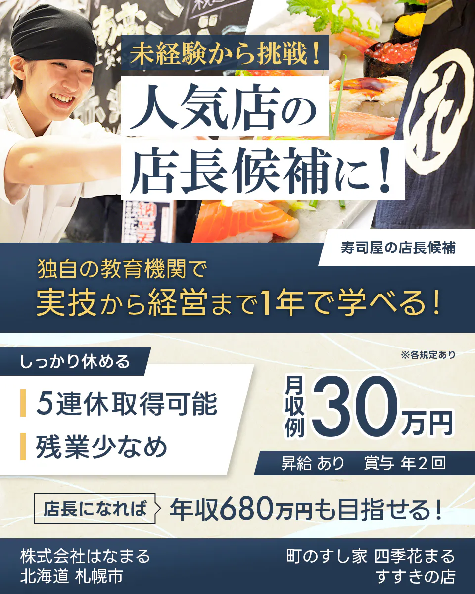 株式会社はなまる 未経験から挑戦! 人気店の 店長候補に! 寿司屋の店長候補 独自の教育機関で 実技から経営まで1年で学べる! しっかり休める 5連休取得可能 残業少なめ ※各規定あり 月収例 30万円 昇給 あり 賞与 年2回 店長になれば 年収680万円も目指せる! 北海道 札幌市 町のすし家 四季花まる すすきの店