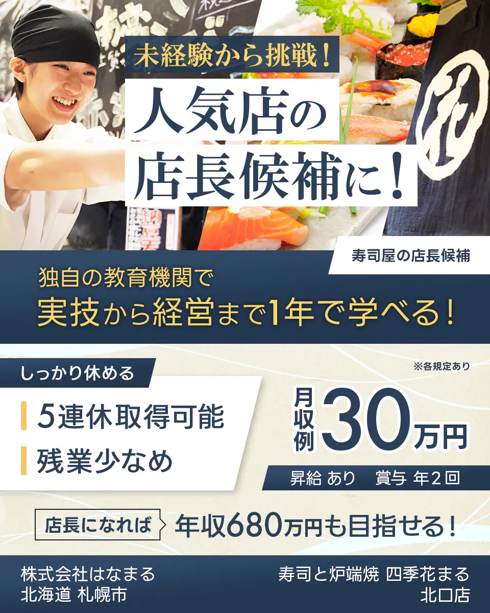 株式会社はなまる 未経験から挑戦! 人気店の 店長候補に! 寿司屋の店長候補 独自の教育機関で 実技から経営まで1年で学べる! しっかり休める 5連休取得可能 残業少なめ ※各規定あり 月収例 30万円 昇給 あり 賞与 年2回 店長になれば 年収680万円も目指せる! 北海道 札幌市 寿司と炉端焼 四季花まる 北口店