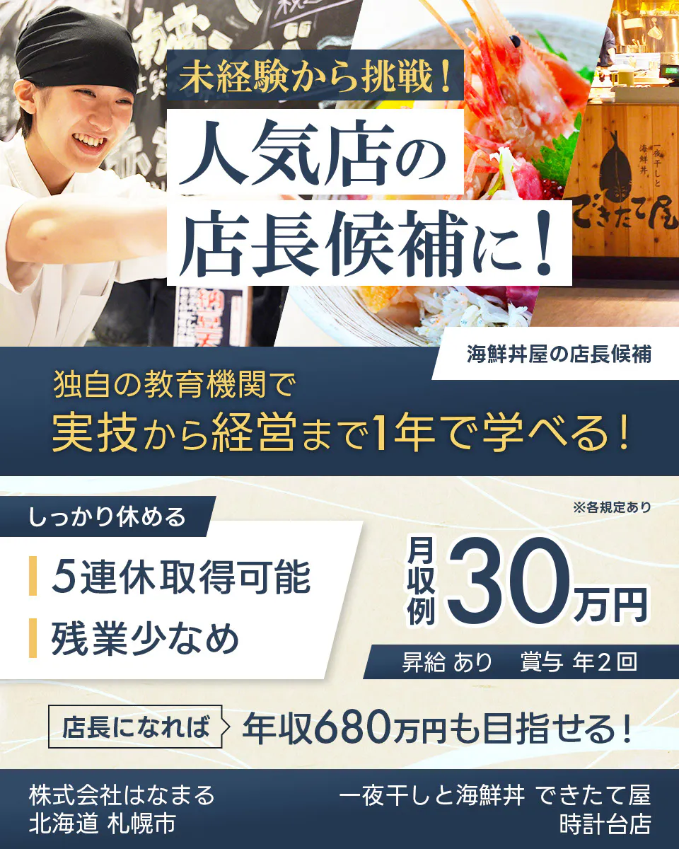 株式会社はなまる 未経験から挑戦! 人気店の 店長候補に! 寿司屋の店長候補 独自の教育機関で 実技から経営まで1年で学べる! しっかり休める 5連休取得可能 残業少なめ ※各規定あり 月収例 30万円 昇給 あり 賞与 年2回 店長になれば 年収680万円も目指せる! 株式会社はなまる 北海道 札幌市 一夜干しと海鮮丼 できたて屋 時計台店