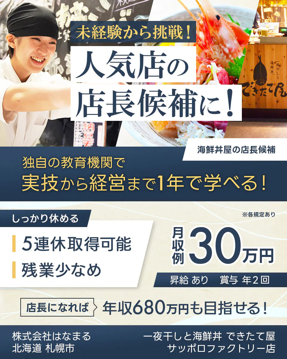 株式会社はなまる 未経験から挑戦! 人気店の 店長候補に! 寿司屋の店長候補 独自の教育機関で 実技から経営まで1年で学べる! しっかり休める 5連休取得可能 残業少なめ ※各規定あり 月収例 30万円 昇給 あり 賞与 年2回 店長になれば 年収680万円も目指せる! 株式会社はなまる 北海道 札幌市 一夜干しと海鮮丼 できたて屋 サッポロファクトリー店