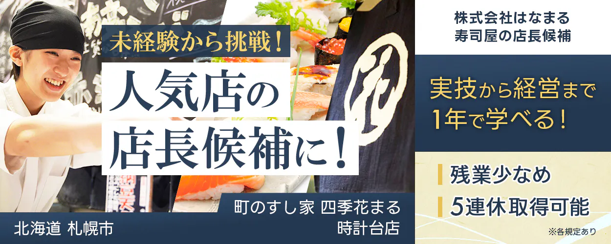 株式会社はなまる 未経験から挑戦! 人気店の 店長候補に! 株式会社はなまる 寿司屋の店長候補 実技から経営まで1年で学べる! 残業少なめ 5連休取得可能 ※各規定あり 町のすし家 四季花まる 時計台店 北海道 札幌市