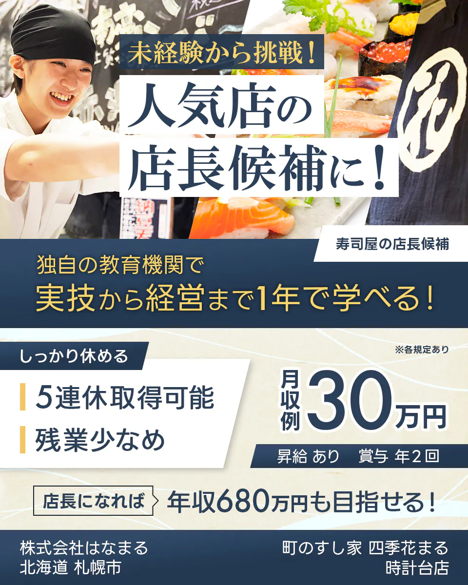 株式会社はなまる　未経験から挑戦！ 人気店の 店長候補に！ 寿司屋の店長候補 独自の教育機関で 実技から経営まで1年で学べる！ しっかり休める 5連休取得可能 残業少なめ ※各規定あり 月収例 30万円 昇給 あり 賞与 年2回 店長になれば 年収680万円も目指せる！ 株式会社はなまる 北海道 札幌市 町のすし家 四季花まる 時計台店