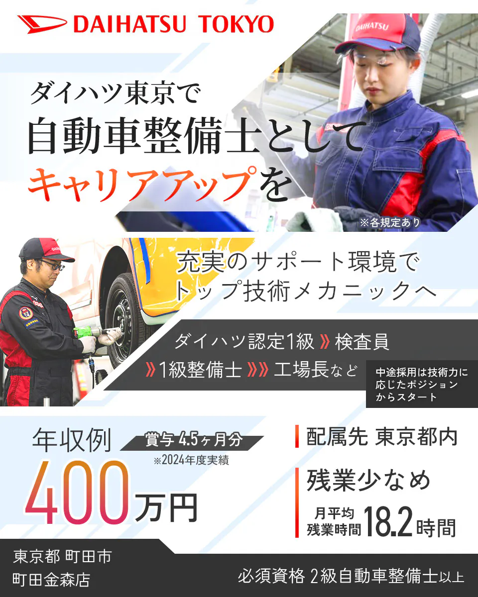 ダイハツ東京販売株式会社　DAIHATSU TOKYO ダイハツ東京で 自動車整備士として キャリアアップを 充実のサポート環境で トップ技術メカニックへ ダイハツ認定1級 検査員 1級整備士 工場長など 中途採用は技術力に応じたポジションからスタート 年収例400万円 賞与4.5ヶ月分 ※2024年度実績 配属先 東京都内 残業少なめ 月平均残業時間18.2時間 必須資格 2級自動車整備士以上 ※各規定あり　町田金森店　東京都　町田市
