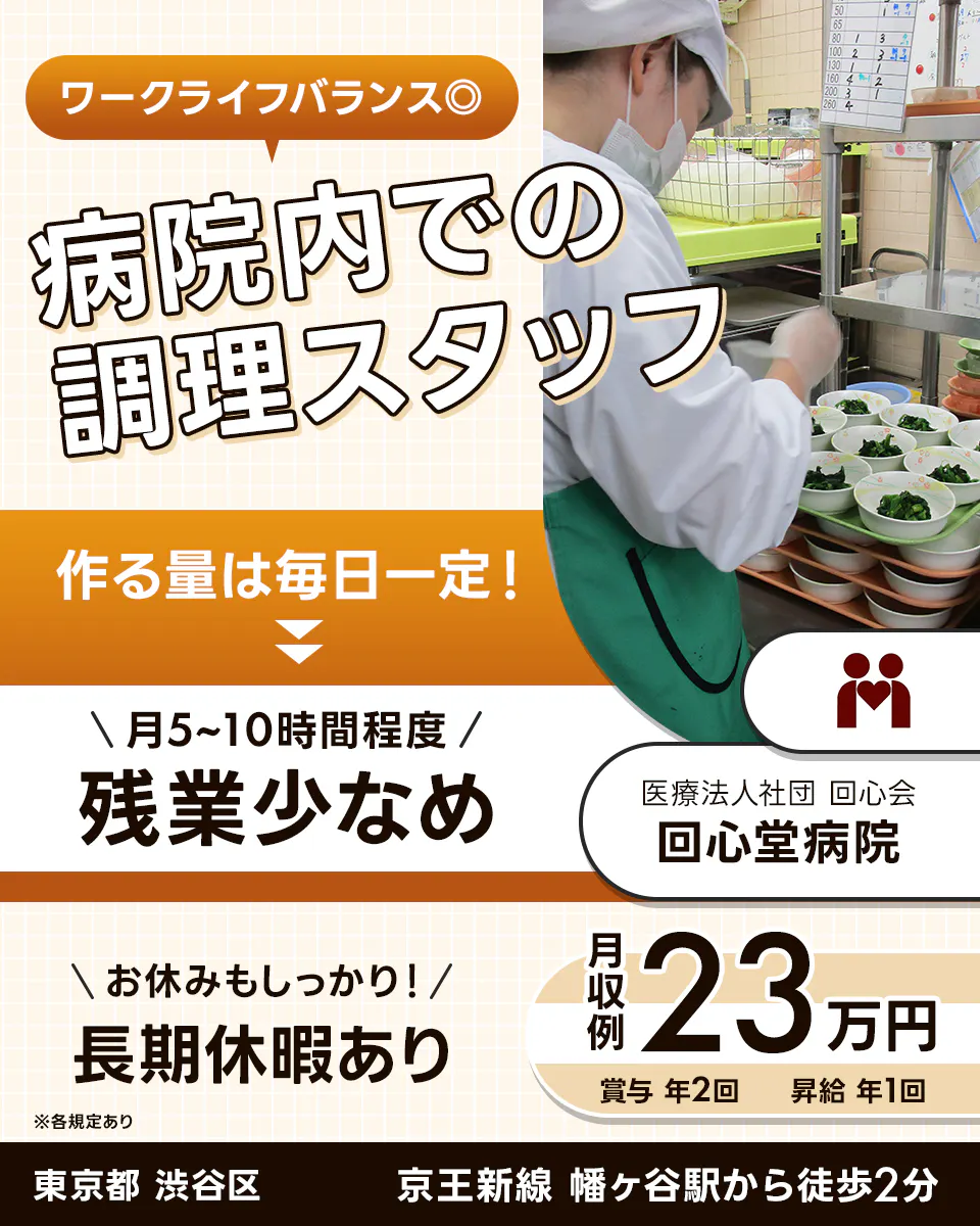 医療法人社団回心会 回心堂病院　ワークライフバランス◎ 病院内での調理スタッフ 作る量は毎日一定！ \月5〜10時間程度/ 残業少なめ 医療法人社団 回心会 回心堂病院 \お休みもしっかり！/ 長期休暇あり 月収例 23万円 賞与 年2回 昇給 年1回 ※各規定あり 東京都 渋谷区 京王新線 幡ヶ谷駅から徒歩2分