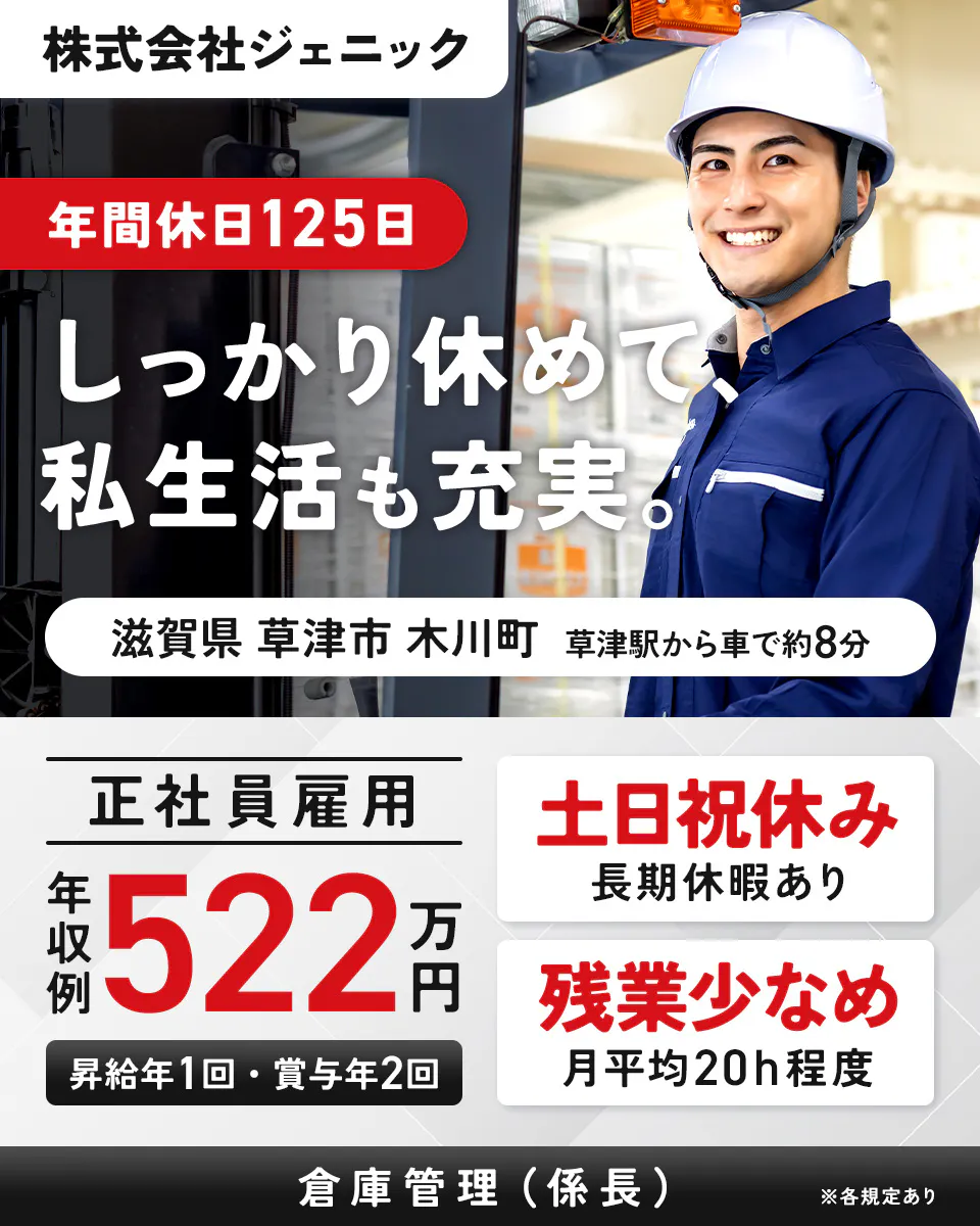 株式会社ジェニック　年間休日125日　しっかり休めて、私生活も充実。　滋賀県草津市木川町　正社員雇用　年収例522万円　土日祝休み　残業少なめ　※各規定あり　草津駅から車で約8分　昇給年1回・賞与年2回　長期連休あり　月平均20h程度　倉庫管理（係長）　