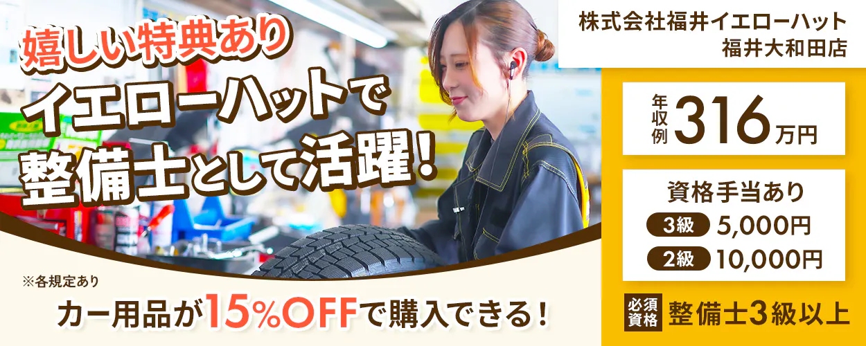 株式会社福井イエローハット 嬉しい特典あり イエローハットで 整備士として活躍！ カー用品が15%OFFで購入できる！ 福井大和田店 年収例316万円 資格手当あり 3級 5,000円 2級 10,000円 必須資格 整備士3級以上 ※各規定あり