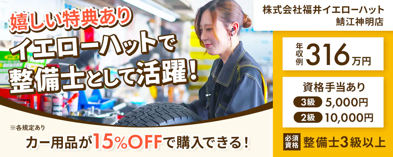 株式会社福井イエローハット 嬉しい特典あり イエローハットで 整備士として活躍！ カー用品が15%OFFで購入できる！ 鯖江神明店 年収例316万円 資格手当あり 3級 5,000円 2級 10,000円 必須資格 整備士3級以上 ※各規定あり