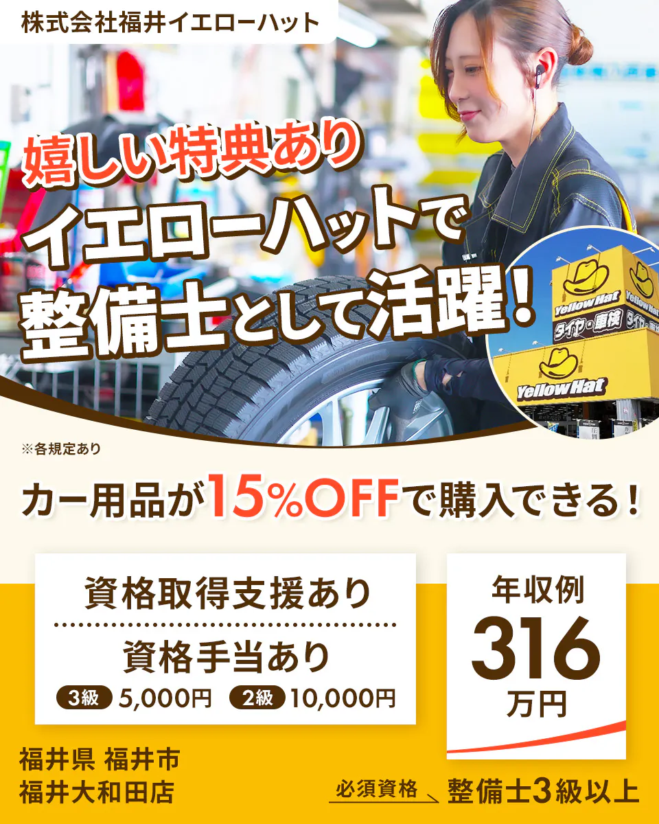 株式会社福井イエローハット 嬉しい特典あり イエローハットで 整備士として活躍! ※各規定あり カー用品が15%OFFで購入できる! 資格取得支援あり 資格手当あり 3級 5,000円 2級 10,000円 年収例 316万円 福井県 福井市 福井大和田店 必須資格 整備士3級以上