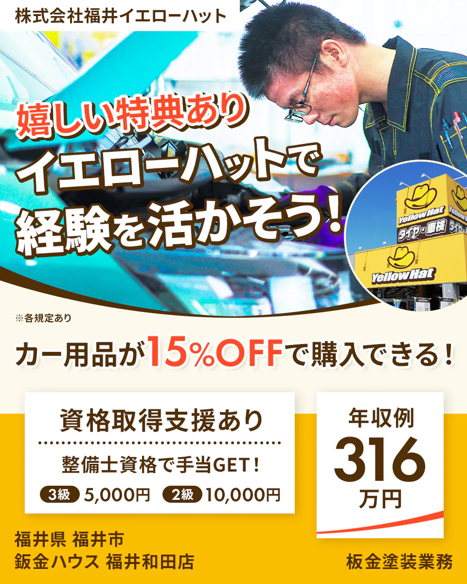 株式会社福井イエローハット 嬉しい特典あり イエローハットで経験を活かそう！ ※各規定あり カー用品が15%OFFで購入できる！ 資格取得支援あり 整備士資格で手当GET！ 3級 5,000円 2級 10,000円 年収例 316万円 福井県 福井市 鈑金ハウス 福井和田店 板金塗装業務