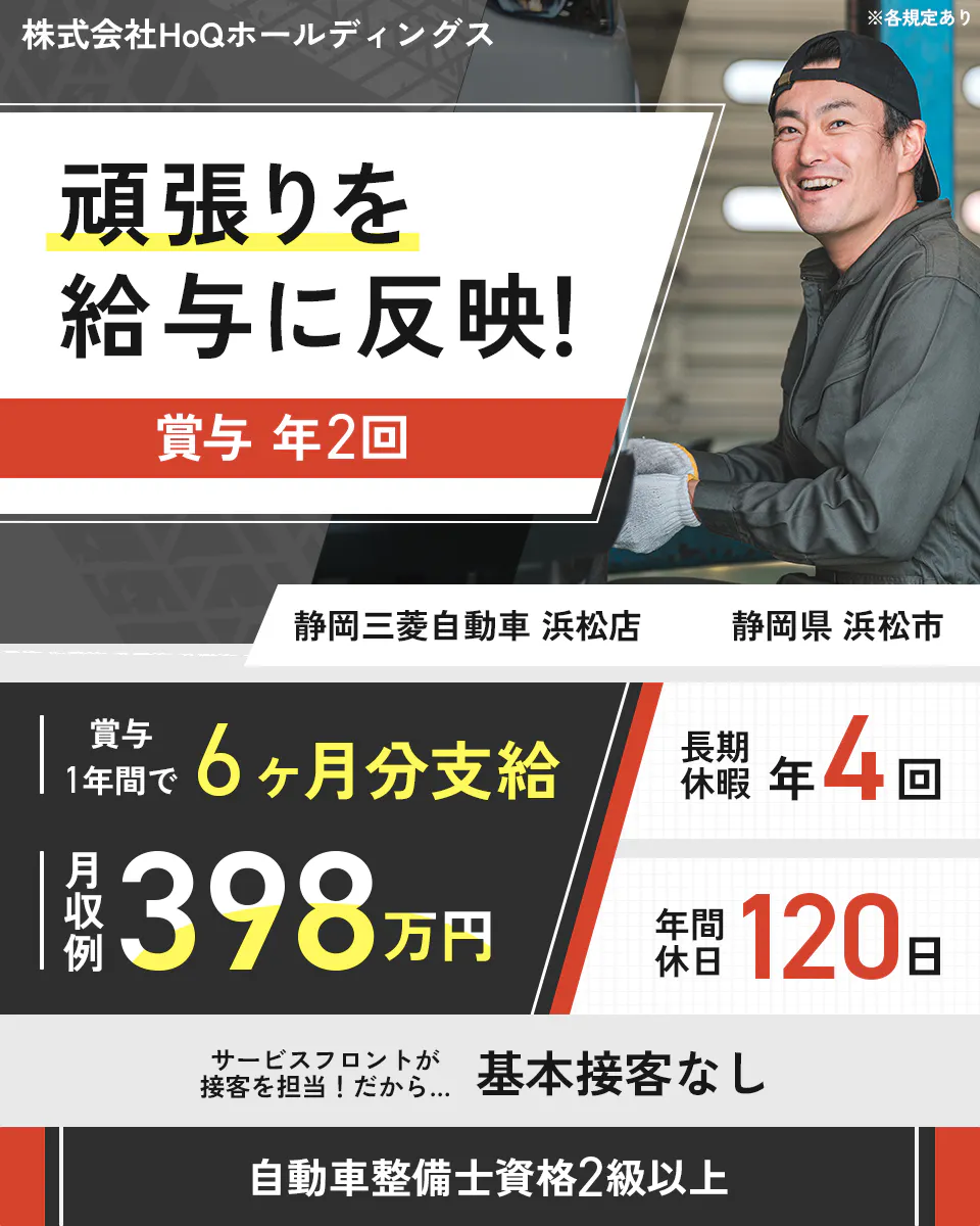 株式会社HoQホールディングス 頑張りを給与に反映! 賞与年2回 年収例398万円 賞与1年間で6ヶ月分支給 年間休日120日 長期休暇年4回 自動車整備士資格2級以上 ※各規定あり 株式会社HoQホールディングス 静岡三菱自動車 浜松店 静岡県 浜松市 サービスフロントが接客を担当!だから… 基本接客なし