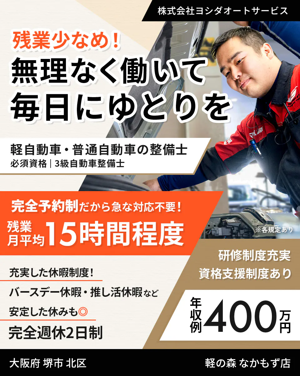 株式会社ヨシダオートサービス　残業少なめ！ 無理なく働いて 毎日にゆとりを 軽自動車・普通自動車の整備士 必須資格｜3級自動車整備士 完全予約制だから急な対応不要！ 残業月平均 15時間程度 ※各規定あり 研修制度充実 資格支援制度あり 充実した休暇制度！ バースデー休暇・推し活休暇など 安定した休みも◎ 完全週休2日制 年収例 400万円 大阪府 堺市 北区 軽の森 なかもず店