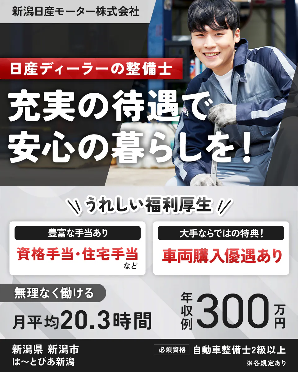 新潟日産モータ株式会社　新潟日産モーター株式会社　日産ディーラーの整備士　充実の待遇で安心の暮らしを！　うれしい福利厚生　豊富な手当あり　資格手当・住宅手当　など　大手ならではの特典！　車両購入優遇あり　無理なく働ける　月平均２０．３時間　年収例３００万円　新潟県　新潟市　は～とぴあ新潟　必須資格　自動車整備士２級以上　※各規定あり