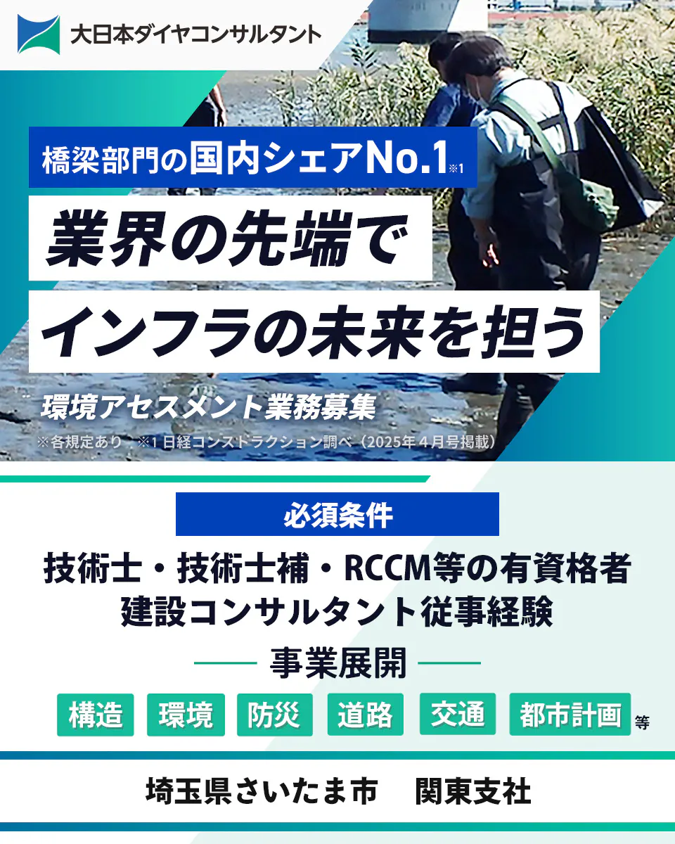 大日本ダイヤコンサルタント株式会社　橋梁部門の国内シェアNo.1 業界の先端で インフラの未来を担う 環境アセスメント業務募集 ※各規定あり ※1 日経コンストラクション調べ（2025年4月号掲載） 必須条件 技術士・技術士補・RCCM等の有資格者 建設コンサルタント従事経験 事業展開 構造 環境 防災 道路 交通 都市計画 等 埼玉県さいたま市 関東支社