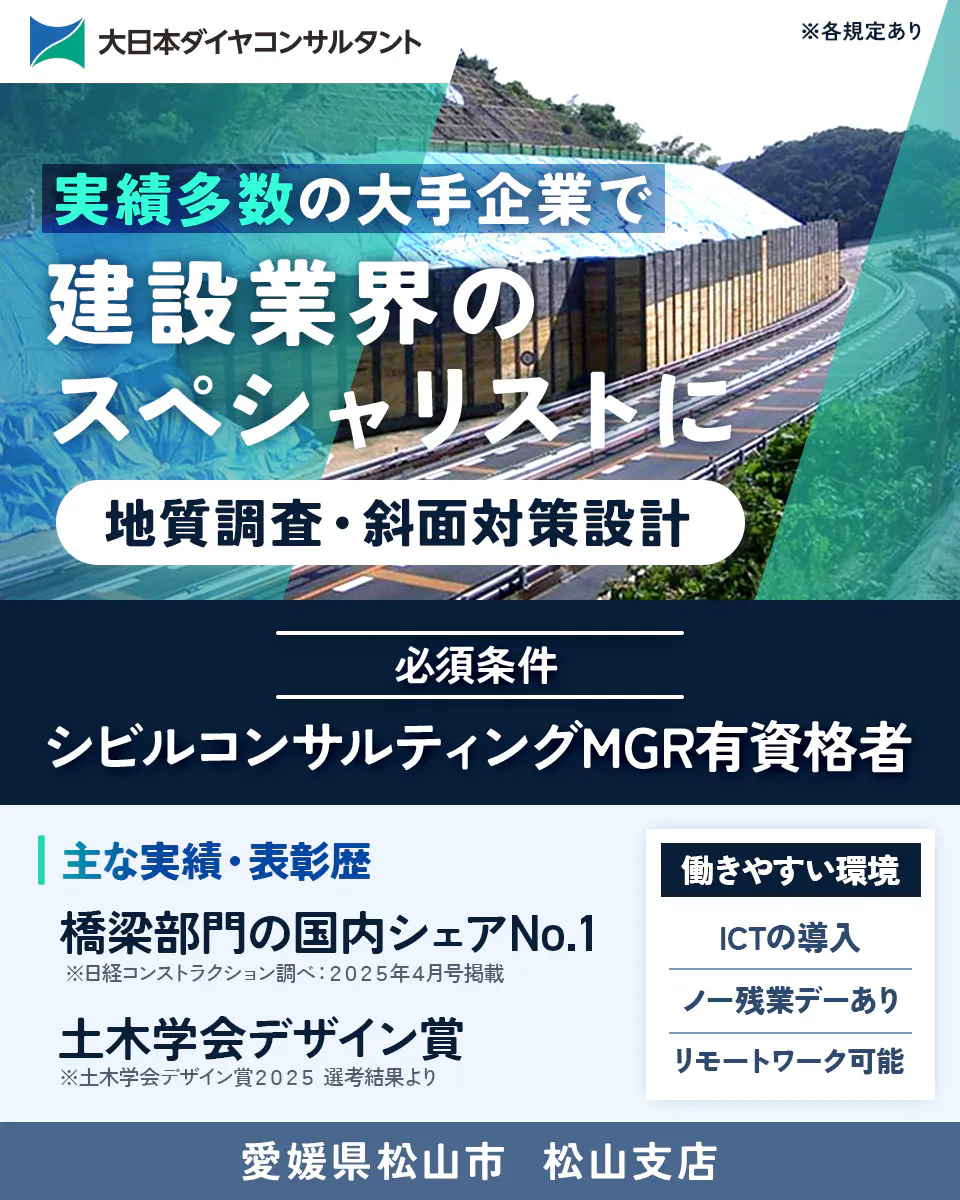 大日本ダイヤコンサルタント株式会社　実績多数の大手企業で 建設業界の スペシャリストに 地質調査・斜面対策設計 必須条件 シビルコンサルティングMGR有資格者 主な実績・表彰歴 橋梁部門の国内シェアNo.1 ※日経コンストラクション調べ：2025年4月号掲載 土木学会デザイン賞 ※土木学会デザイン賞2025 選考結果より 働きやすい環境 ICTの導入 ノー残業デーあり リモートワーク可能  ※各規定あり 愛媛県	松山市 松山支店