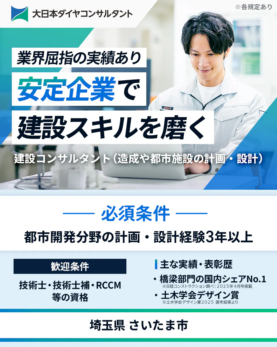 大日本ダイヤコンサルタント株式会社　業界屈指の実績あり 安定企業で 建設スキルを磨く 建設コンサルタント（造成や都市施設の計画・設計） 必須条件 都市開発分野の計画・設計経験3年以上 歓迎条件 技術士・技術士補・RCCM等の資格 主な実績・表彰歴 ・橋梁部門の国内シェアNo.1 ※日経コンストラクション調べ：2025年4月号掲載 ・土木学会デザイン賞 ※土木学会デザイン賞2025 選考結果より 埼玉県 さいたま市　 ※各規定あり