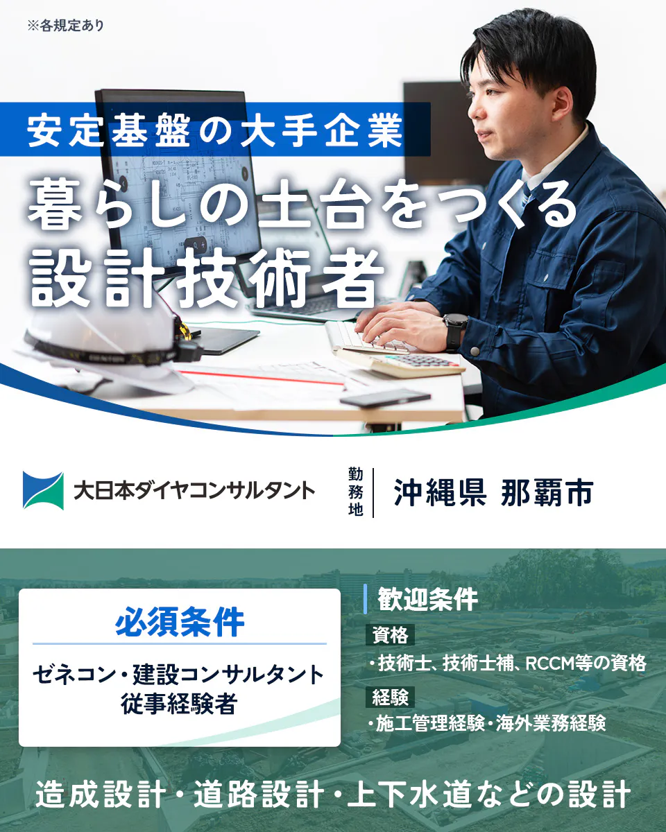 大日本ダイヤコンサルタント株式会社 安定基盤の大手企業 暮らしの土台をつくる 設計技術者 大日本ダイヤコンサルタント 勤務地 沖縄市 那覇市 必須条件 ゼネコン・建設コンサルタント 従事経験者 歓迎条件 資格 ・技術士、技術士補、RCCM等の資格 経験 ・施工管理経験・海外業務経験 造成設計・道路設計・上下水道などの設計 ※各規定あり