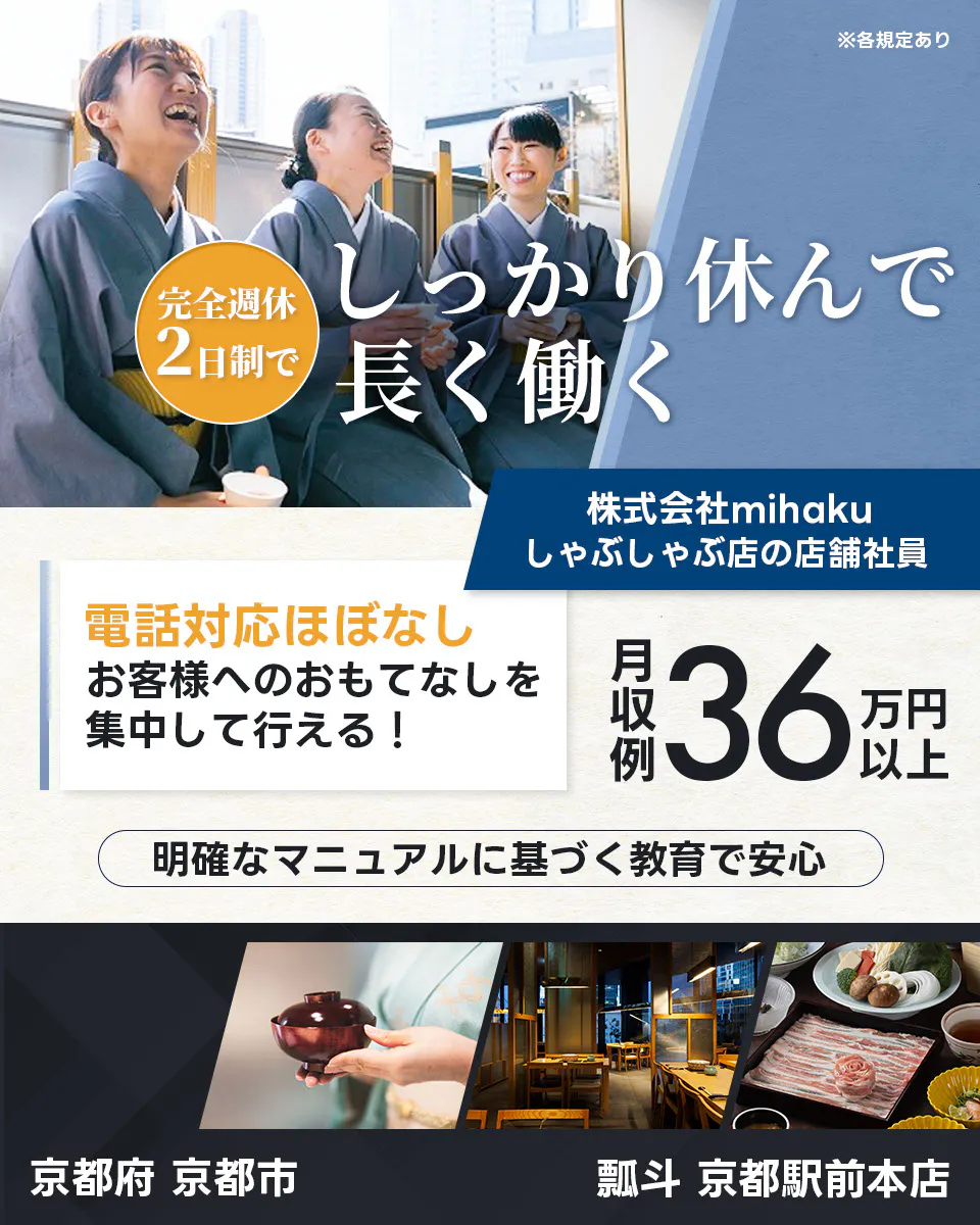 株式会社mihaku ※各規定あり 完全週休2日制で しっかり休んで長く働く 株式会社mihaku しゃぶしゃぶ店の店舗社員 電話対応ほぼなし お客様へのおもてなしを集中して行える！ 月収例36万円以上 明確なマニュアルに基づく教育で安心 京都府 京都市 瓢斗 京都駅前本店