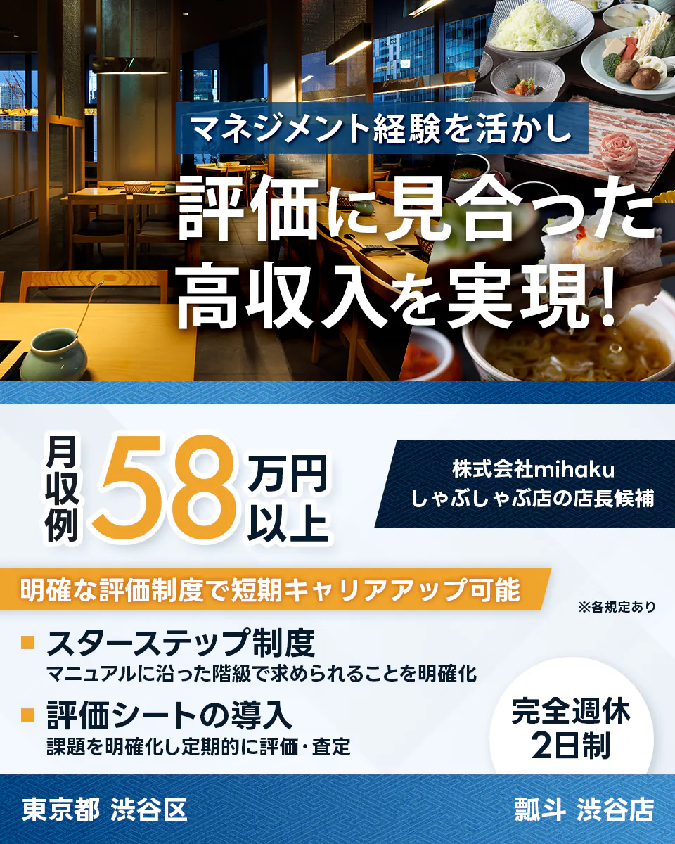 株式会社mihaku マネジメント経験を活かし 評価に見合った高収入を実現! 月収例58万円以上 株式会社mihaku しゃぶしゃぶ店の店長候補 明確な評価制度で短期キャリアアップ可能 ※各規定あり スターステップ制度 マニュアルに沿った階級で求められることを明確化 評価シートの導入 課題を明確化し定期的に評価・査定 完全週休2日制 東京都 渋谷区 瓢斗 渋谷店
