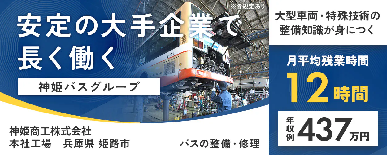 神姫商工株式会社 安定の大手企業で 長く働く 神姫バスグループ 大型車両・特殊技術の整備知識が身につく 月平均残業時間 12時間 年収例 437万円 神姫商工株式会社 バスの整備・修理 ※各規定あり本社工場 兵庫県姫路市