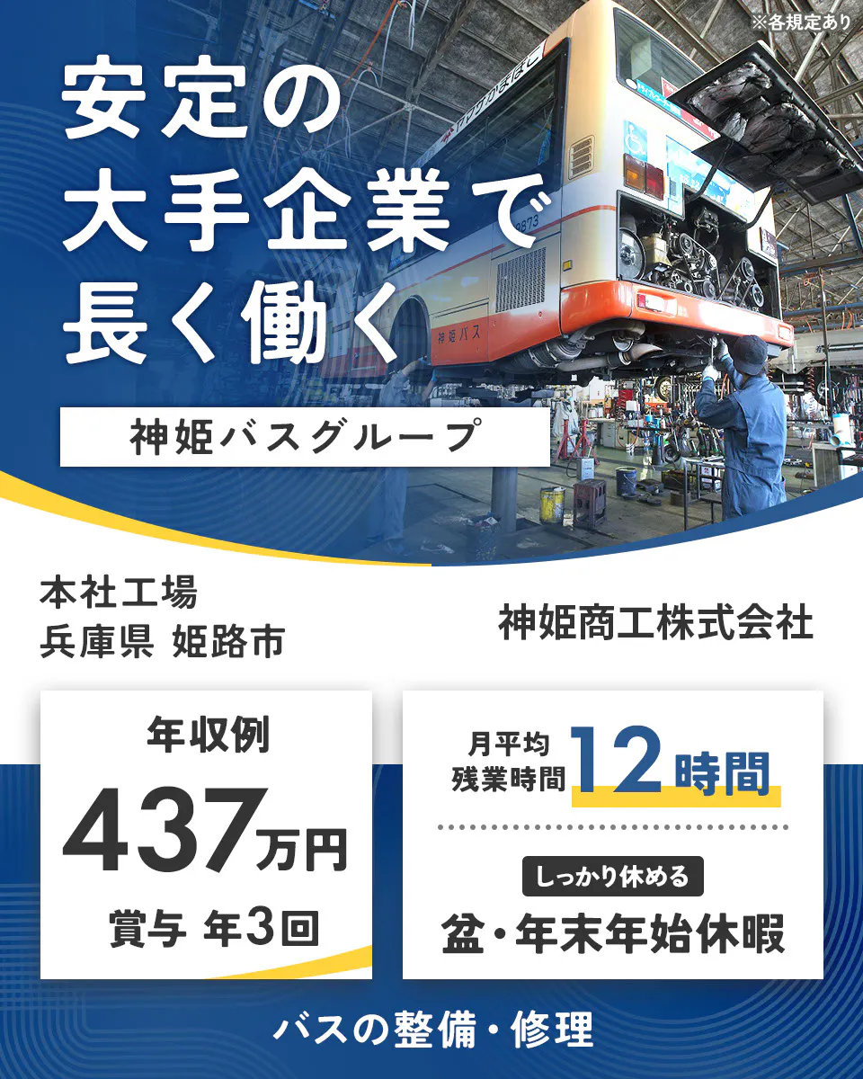 神姫商工株式会社　安定の大手企業で 長く働く 神姫バスグループ  神姫商工株式会社 年収例 437万円 賞与 年3回 月平均残業時間 12時間 しっかり休める 盆・年末年始休暇 バスの整備・修理 ※各規定あり本社工場　兵庫県姫路市