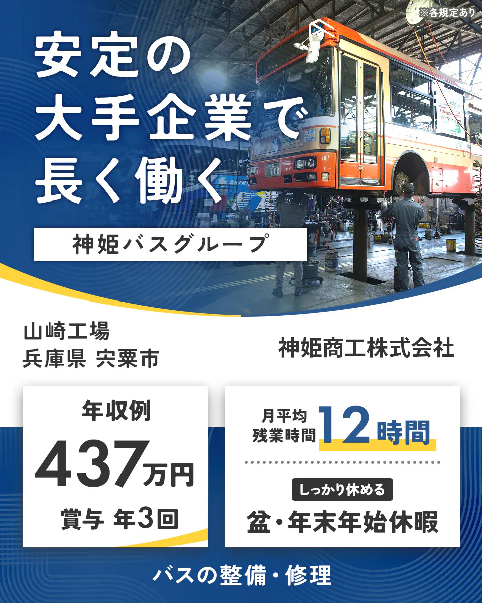 神姫商工株式会社　安定の大手企業で 長く働く 神姫バスグループ  神姫商工株式会社 年収例 437万円 賞与 年3回 月平均残業時間 12時間 しっかり休める 盆・年末年始休暇 バスの整備・修理 ※各規定あり山崎工場　兵庫県宍粟市