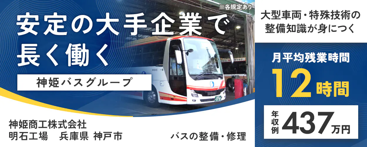 神姫商工株式会社　安定の大手企業で 長く働く 神姫バスグループ 大型車両・特殊技術の整備知識が身につく 月平均残業時間 12時間 年収例 437万円 神姫商工株式会社 バスの整備・修理 ※各規定あり明石工場　兵庫県神戸市