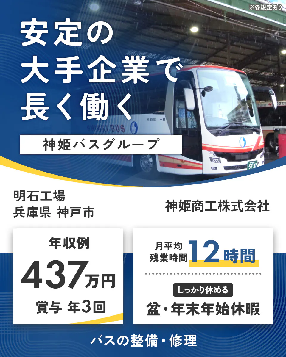 神姫商工株式会社　安定の大手企業で 長く働く 神姫バスグループ  神姫商工株式会社 年収例 437万円 賞与 年3回 月平均残業時間 12時間 しっかり休める 盆・年末年始休暇 バスの整備・修理 ※各規定あり明石工場　兵庫県神戸市
