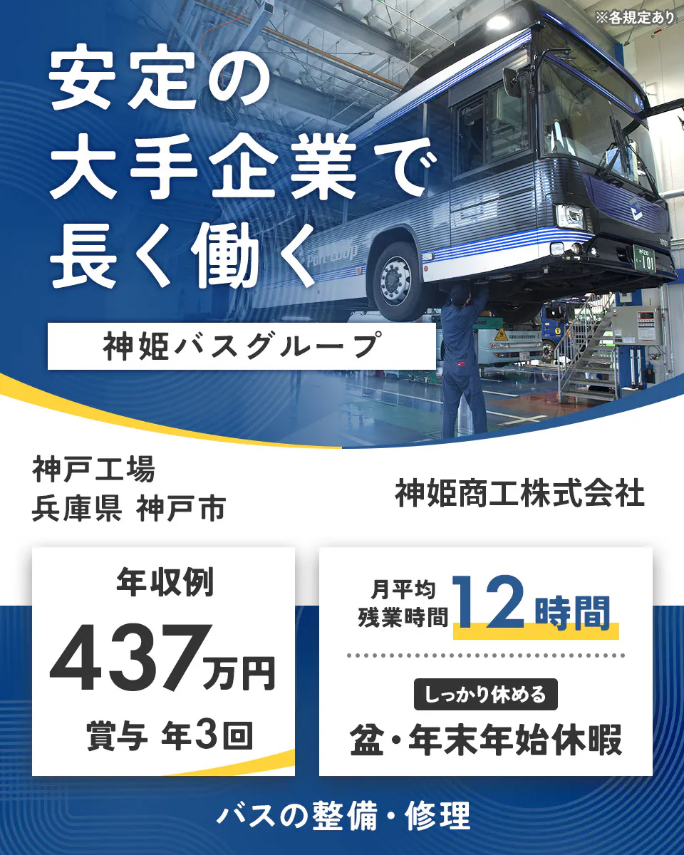 神姫商工株式会社　安定の大手企業で 長く働く 神姫バスグループ  神姫商工株式会社 年収例 437万円 賞与 年3回 月平均残業時間 12時間 しっかり休める 盆・年末年始休暇 バスの整備・修理 ※各規定あり神戸工場　兵庫県神戸市